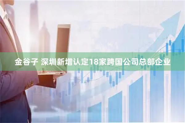 金谷子 深圳新增认定18家跨国公司总部企业