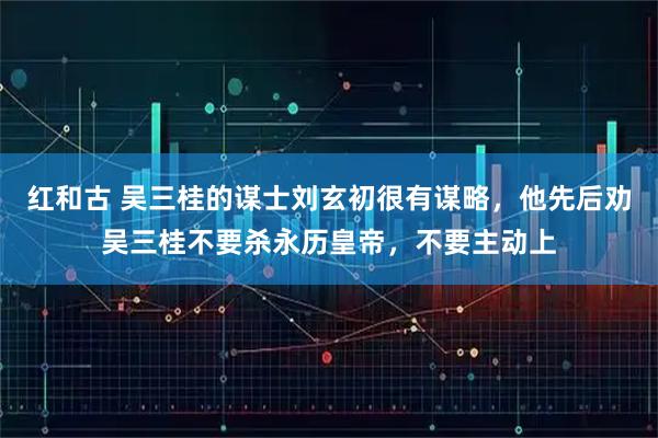 红和古 吴三桂的谋士刘玄初很有谋略，他先后劝吴三桂不要杀永历皇帝，不要主动上