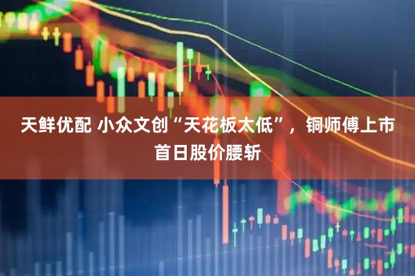 天鲜优配 小众文创“天花板太低”，铜师傅上市首日股价腰斩