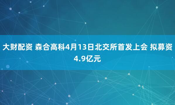 大财配资 森合高科4月13日北交所首发上会 拟募资4.9亿元