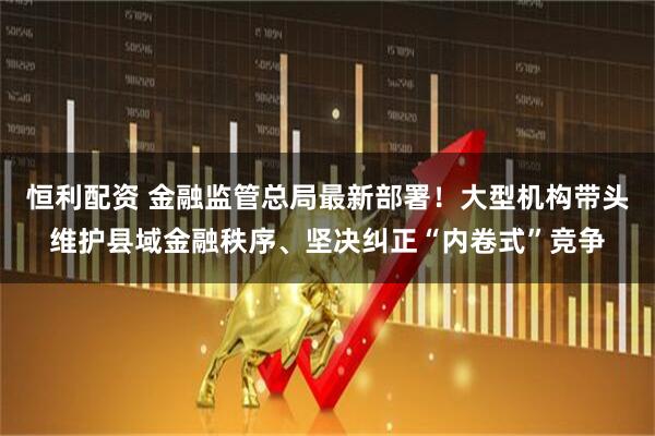 恒利配资 金融监管总局最新部署！大型机构带头维护县域金融秩序、坚决纠正“内卷式”竞争
