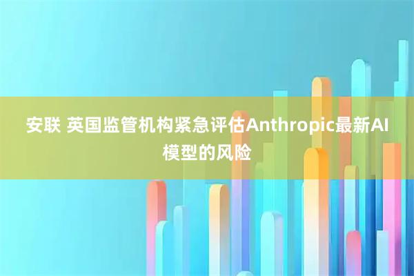 安联 英国监管机构紧急评估Anthropic最新AI模型的风险