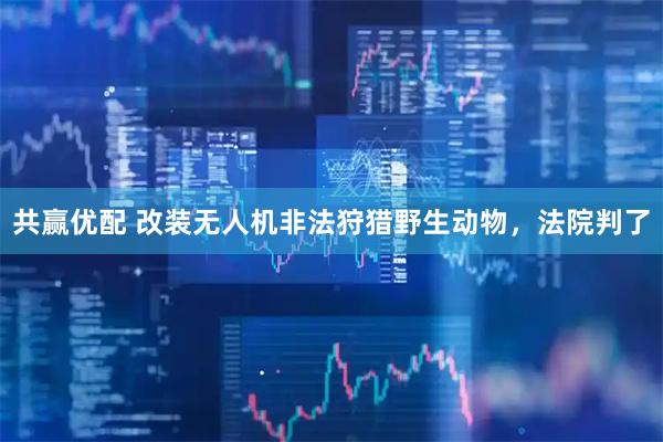 共赢优配 改装无人机非法狩猎野生动物，法院判了